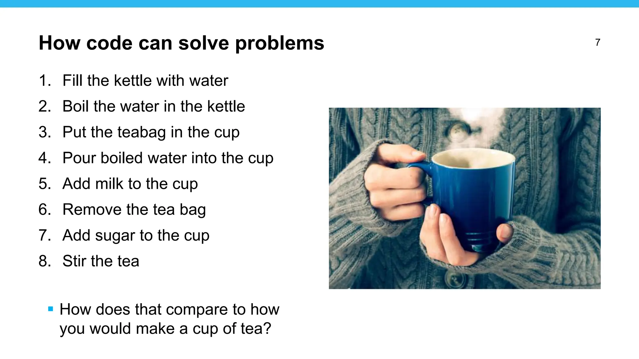 7
1. Fill the kettle with water
2. Boil the water in the kettle
3. Put the teabag in the cup
4. Pour boiled water into the cup
5. Add milk to the cup
6. Remove the tea bag
7. Add sugar to the cup
8. Stir the tea
 How does that compare to how
you would make a cup of tea?
How code can solve problems
 