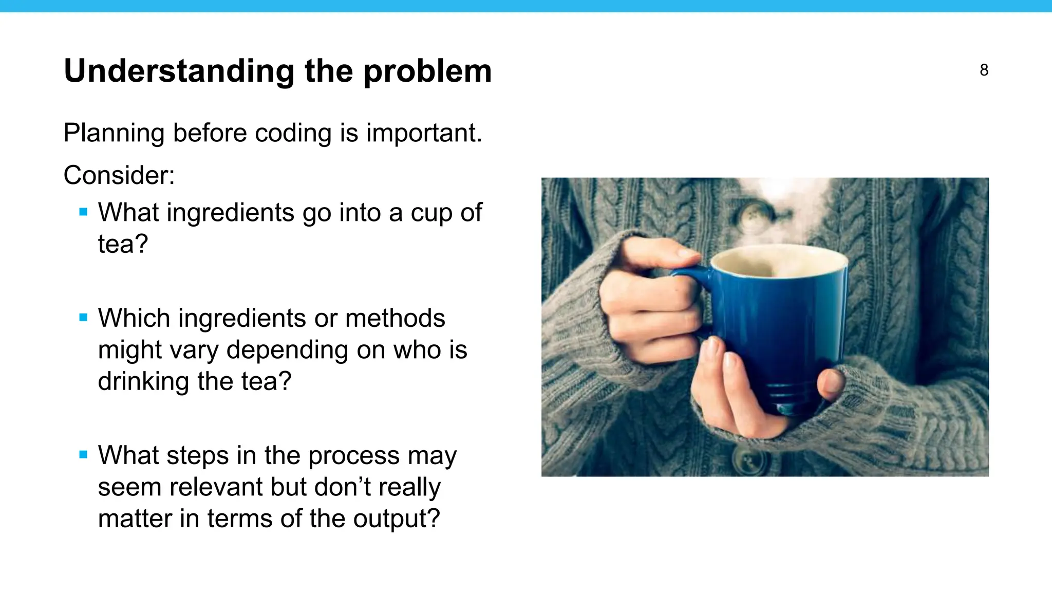 8
Planning before coding is important.
Consider:
 What ingredients go into a cup of
tea?
 Which ingredients or methods
might vary depending on who is
drinking the tea?
 What steps in the process may
seem relevant but don’t really
matter in terms of the output?
Understanding the problem
 