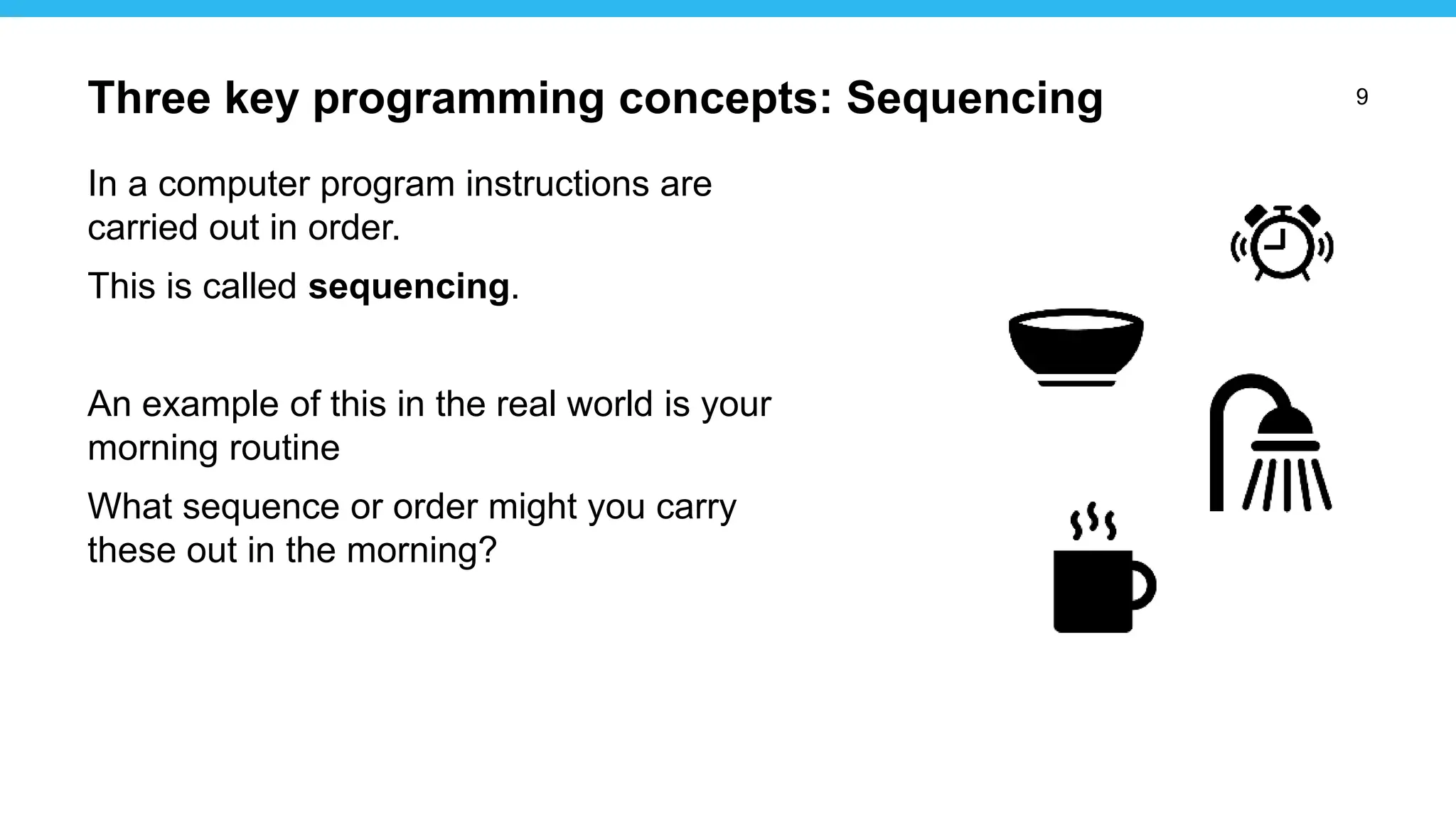 9
In a computer program instructions are
carried out in order.
This is called sequencing.
An example of this in the real world is your
morning routine
What sequence or order might you carry
these out in the morning?
Three key programming concepts: Sequencing
 