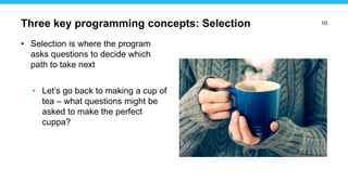 10
• Selection is where the program
asks questions to decide which
path to take next
• Let’s go back to making a cup of
tea – what questions might be
asked to make the perfect
cuppa?
Three key programming concepts: Selection
 
