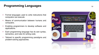 14
 Formal languages used to write instructions that
computers can execute.
 Means of communication between humans and
computers.
 Enabling programmers to develop software and
applications.
 Each programming language has its own syntax,
semantics, and rules for writing code.
 Tailored to specific programming paradigms and
problem-solving approaches.
Programming Languages
 