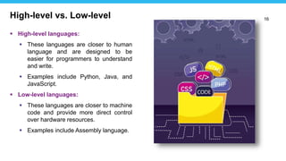16
 High-level languages:
 These languages are closer to human
language and are designed to be
easier for programmers to understand
and write.
 Examples include Python, Java, and
JavaScript.
 Low-level languages:
 These languages are closer to machine
code and provide more direct control
over hardware resources.
 Examples include Assembly language.
High-level vs. Low-level
 