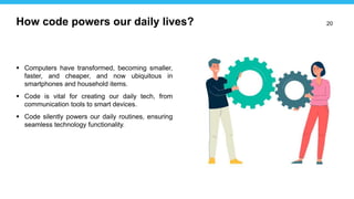 20
 Computers have transformed, becoming smaller,
faster, and cheaper, and now ubiquitous in
smartphones and household items.
 Code is vital for creating our daily tech, from
communication tools to smart devices.
 Code silently powers our daily routines, ensuring
seamless technology functionality.
How code powers our daily lives?
 