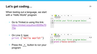 23
When testing out a language, we start
with a “Hello World” program
• Go to Trinket.io using this link:
https://trinket.io/python/8599e70
75e
• On Line 2, type:
print (“Hello World!”)
• Press the button to run your
program
Let’s get coding…
 