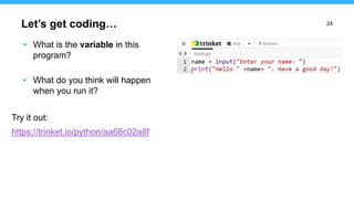 24
• What is the variable in this
program?
• What do you think will happen
when you run it?
Try it out:
https://trinket.io/python/aa68c02a8f
Let’s get coding…
 
