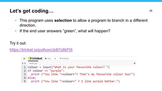 26
• This program uses selection to allow a program to branch in a different
direction.
• If the end user answers “green”, what will happen?
Try it out:
https://trinket.io/python/cb87c6bf16
Let’s get coding…
 