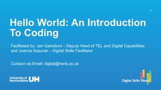 3
Hello World: An Introduction
To Coding
Facilitated by: Jen Gainsford – Deputy Head of TEL and Digital Capabilities
and Joanna Szpunar – Digital Skills Facilitator
Contact via Email: digital@herts.ac.uk
 
