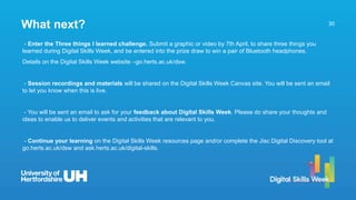 30
- Enter the Three things I learned challenge. Submit a graphic or video by 7th April, to share three things you
learned during Digital Skills Week, and be entered into the prize draw to win a pair of Bluetooth headphones.
Details on the Digital Skills Week website –go.herts.ac.uk/dsw.
- Session recordings and materials will be shared on the Digital Skills Week Canvas site. You will be sent an email
to let you know when this is live.
- You will be sent an email to ask for your feedback about Digital Skills Week. Please do share your thoughts and
ideas to enable us to deliver events and activities that are relevant to you.
- Continue your learning on the Digital Skills Week resources page and/or complete the Jisc Digital Discovery tool at
go.herts.ac.uk/dsw and ask.herts.ac.uk/digital-skills.
What next?
 