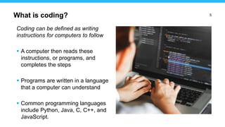 5
Coding can be defined as writing
instructions for computers to follow
 A computer then reads these
instructions, or programs, and
completes the steps
 Programs are written in a language
that a computer can understand
 Common programming languages
include Python, Java, C, C++, and
JavaScript.
What is coding?
 