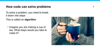 6
To solve a problem, you need to break
it down into steps
This is called an algorithm
 Imagine you are making a cup of
tea. What steps would you take to
make it?
How code can solve problems
 