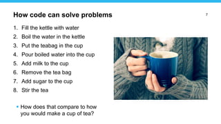 7
1. Fill the kettle with water
2. Boil the water in the kettle
3. Put the teabag in the cup
4. Pour boiled water into the cup
5. Add milk to the cup
6. Remove the tea bag
7. Add sugar to the cup
8. Stir the tea
 How does that compare to how
you would make a cup of tea?
How code can solve problems
 