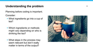 8
Planning before coding is important.
Consider:
 What ingredients go into a cup of
tea?
 Which ingredients or methods
might vary depending on who is
drinking the tea?
 What steps in the process may
seem relevant but don’t really
matter in terms of the output?
Understanding the problem
 