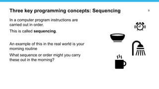 9
In a computer program instructions are
carried out in order.
This is called sequencing.
An example of this in the real world is your
morning routine
What sequence or order might you carry
these out in the morning?
Three key programming concepts: Sequencing
 