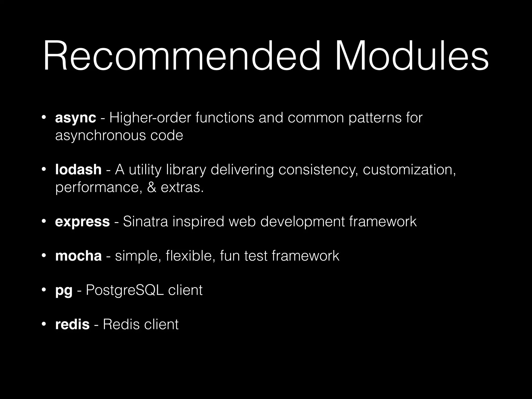 Recommended Modules
•

async - Higher-order functions and common patterns for
asynchronous code

•

lodash - A utility library delivering consistency, customization,
performance, & extras.

•

express - Sinatra inspired web development framework

•

mocha - simple, ﬂexible, fun test framework

•

pg - PostgreSQL client

•

redis - Redis client

 