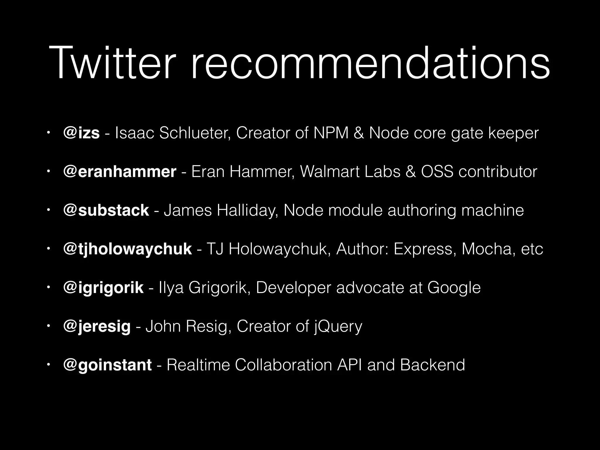 Twitter recommendations
•

@izs - Isaac Schlueter, Creator of NPM & Node core gate keeper

•

@eranhammer - Eran Hammer, Walmart Labs & OSS contributor

•

@substack - James Halliday, Node module authoring machine

•

@tjholowaychuk - TJ Holowaychuk, Author: Express, Mocha, etc

•

@igrigorik - Ilya Grigorik, Developer advocate at Google

•

@jeresig - John Resig, Creator of jQuery

•

@goinstant - Realtime Collaboration API and Backend

 