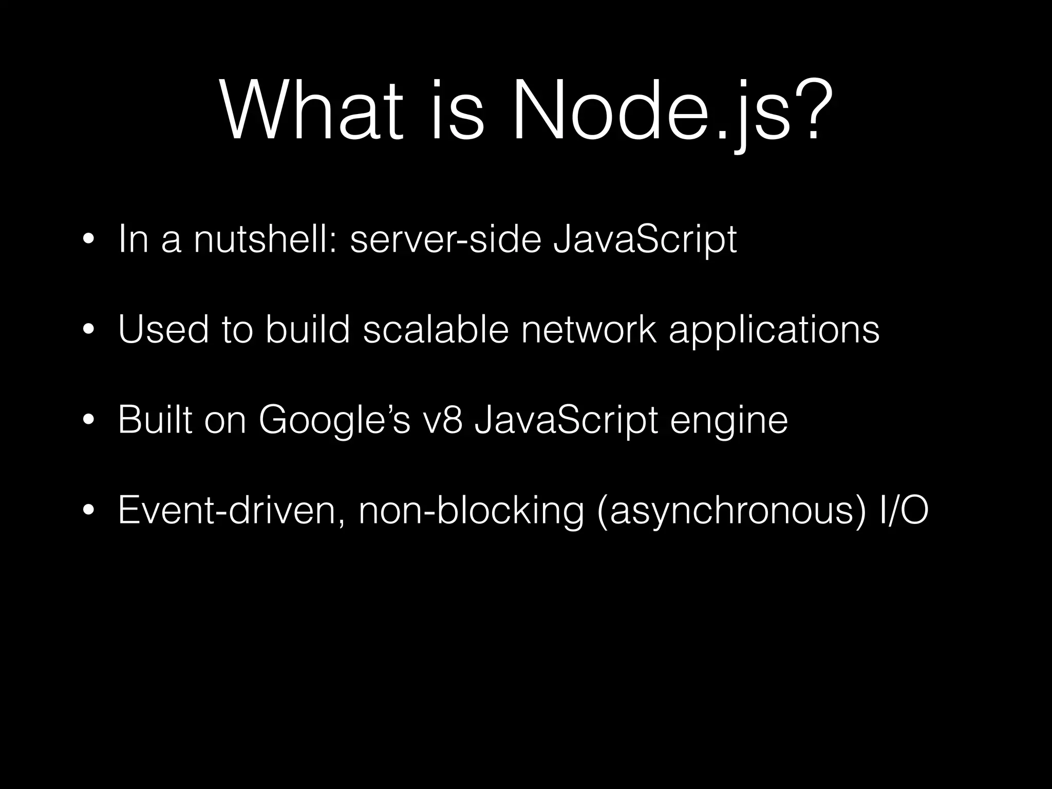 What is Node.js?
•

In a nutshell: server-side JavaScript

•

Used to build scalable network applications

•

Built on Google’s v8 JavaScript engine

•

Event-driven, non-blocking (asynchronous) I/O

 