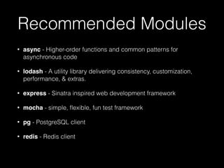 Recommended Modules
•

async - Higher-order functions and common patterns for
asynchronous code

•

lodash - A utility library delivering consistency, customization,
performance, & extras.

•

express - Sinatra inspired web development framework

•

mocha - simple, ﬂexible, fun test framework

•

pg - PostgreSQL client

•

redis - Redis client

 