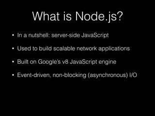 What is Node.js?
•

In a nutshell: server-side JavaScript

•

Used to build scalable network applications

•

Built on Google’s v8 JavaScript engine

•

Event-driven, non-blocking (asynchronous) I/O

 