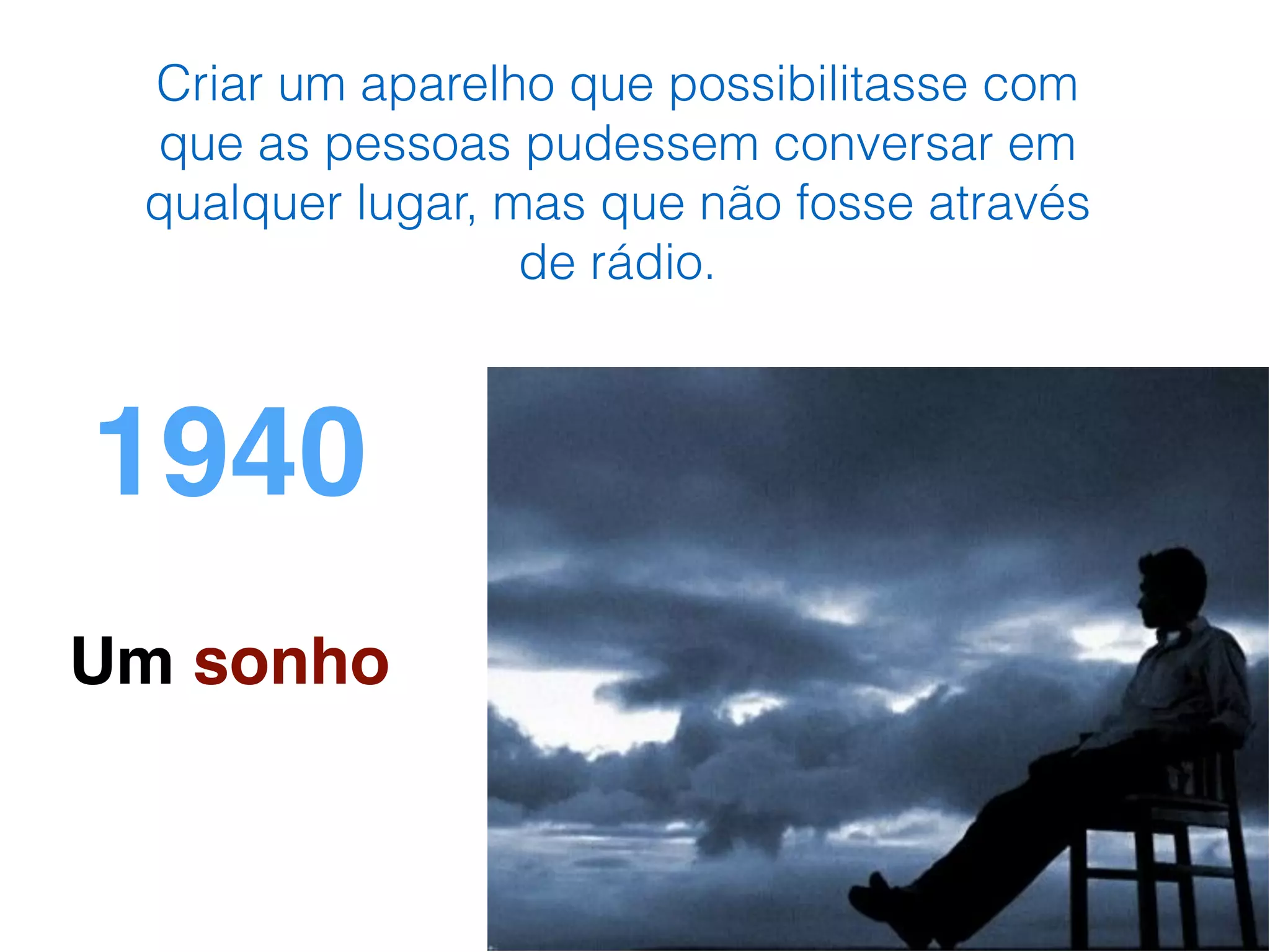 1940
Um sonho
Criar um aparelho que possibilitasse com
que as pessoas pudessem conversar em
qualquer lugar, mas que não fosse através
de rádio.
 