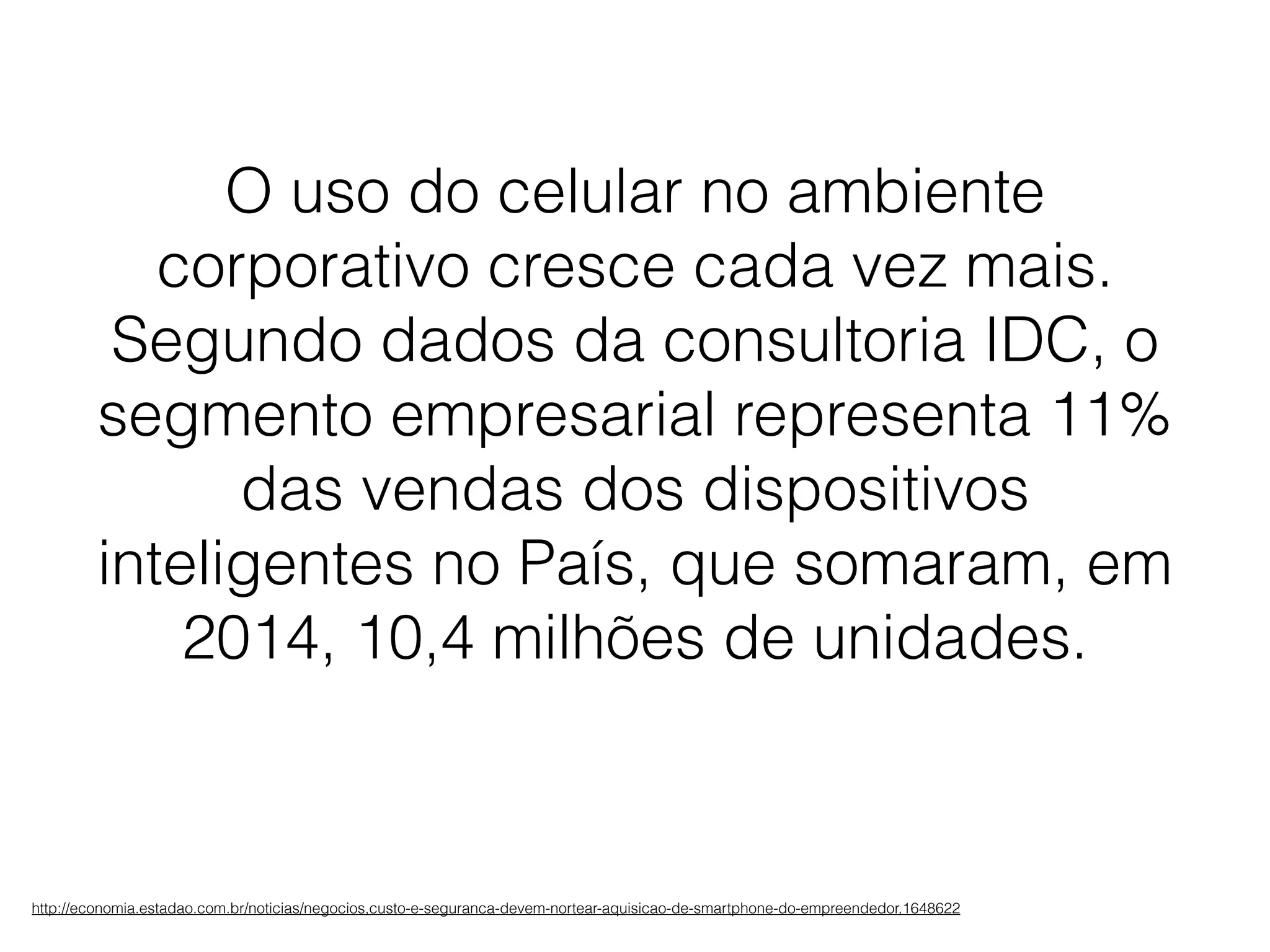 http://economia.estadao.com.br/noticias/negocios,custo-e-seguranca-devem-nortear-aquisicao-de-smartphone-do-empreendedor,1648622
O uso do celular no ambiente
corporativo cresce cada vez mais.
Segundo dados da consultoria IDC, o
segmento empresarial representa 11%
das vendas dos dispositivos
inteligentes no País, que somaram, em
2014, 10,4 milhões de unidades.
 