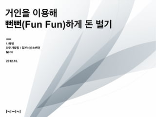 거인을 이용해
뻔뻔(Fun Fun)하게 돈 벌기
나해빈
라인개발팀 / 일본서비스센터
NHN

2012.10.
 