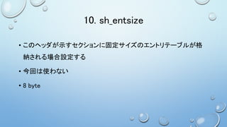 10. sh_entsize
• このヘッダが示すセクションに固定サイズのエントリテーブルが格
納される場合設定する
• 今回は使わない
• 8 byte
 