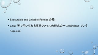 • Executable and Linkable Format の略
• Linux 等で用いられる実行ファイルの形式の一つ(Windows でいう
hoge.exe)
 