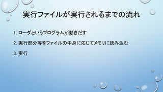 実行ファイルが実行されるまでの流れ
1. ローダというプログラムが動きだす
2. 実行部分等をファイルの中身に応じてメモリに読み込む
3. 実行
 