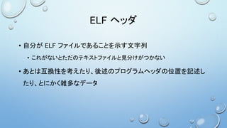 ELF ヘッダ
• 自分が ELF ファイルであることを示す文字列
• これがないとただのテキストファイルと見分けがつかない
• あとは互換性を考えたり、後述のプログラムヘッダの位置を記述し
たり、とにかく雑多なデータ
 
