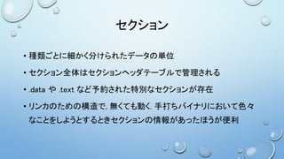 セクション
• 種類ごとに細かく分けられたデータの単位
• セクション全体はセクションヘッダテーブルで管理される
• .data や .text など予約された特別なセクションが存在
• リンカのための構造で, 無くても動く. 手打ちバイナリにおいて色々
なことをしようとするときセクションの情報があったほうが便利
 