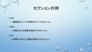 セクションの例
• .text
• 機械語のコードが格納されているセクション
• .data
• 初期化される変数を格納するセクション
• .bss
• 初期化されない変数を格納するセクション
 