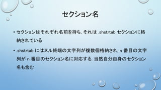 セクション名
• セクションはそれぞれ名前を持ち, それは .shstrtab セクションに格
納されている
• .shstrtab にはヌル終端の文字列が複数個格納され, n 番目の文字
列が n 番目のセクション名に対応する. 当然自分自身のセクション
名も含む
 