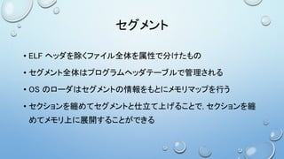 セグメント
• ELF ヘッダを除くファイル全体を属性で分けたもの
• セグメント全体はプログラムヘッダテーブルで管理される
• OS のローダはセグメントの情報をもとにメモリマップを行う
• セクションを纏めてセグメントと仕立て上げることで, セクションを纏
めてメモリ上に展開することができる
 