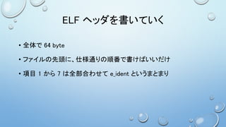ELF ヘッダを書いていく
• 全体で 64 byte
• ファイルの先頭に、仕様通りの順番で書けばいいだけ
• 項目 1 から 7 は全部合わせて e_ident というまとまり
 