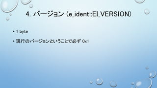 4. バージョン (e_ident::EI_VERSION)
• 1 byte
• 現行のバージョンということで必ず 0x1
 