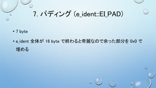 7. パディング (e_ident::EI_PAD)
• 7 byte
• e_ident 全体が 16 byte で終わると奇麗なので余った部分を 0x0 で
埋める
 