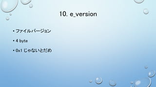 10. e_version
• ファイルバージョン
• 4 byte
• 0x1 じゃないとだめ
 