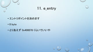 11. e_entry
• エントリポイントを決めます
• 8 byte
• とりあえず 0x400078 くらいでいいや
 