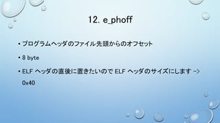 12. e_phoff
• プログラムヘッダのファイル先頭からのオフセット
• 8 byte
• ELF ヘッダの直後に置きたいので ELF ヘッダのサイズにします ->
0x40
 