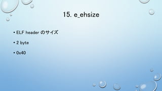 15. e_ehsize
• ELF header のサイズ
• 2 byte
• 0x40
 