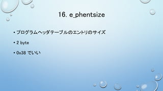 16. e_phentsize
• プログラムヘッダテーブルのエントリのサイズ
• 2 byte
• 0x38 でいい
 