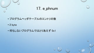 17. e_phnum
• プログラムヘッダテーブルのエントリの数
• 2 byte
• 何もしないプログラムではとりあえず 0x1
 
