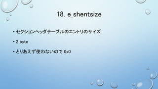 18. e_shentsize
• セクションヘッダテーブルのエントリのサイズ
• 2 byte
• とりあえず使わないので 0x0
 