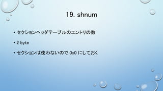 19. shnum
• セクションヘッダテーブルのエントリの数
• 2 byte
• セクションは使わないので 0x0 にしておく
 
