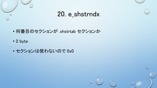 20. e_shstrndx
• 何番目のセクションが .shstrtab セクションか
• 2 byte
• セクションは使わないので 0x0
 