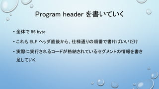 Program header を書いていく
• 全体で 56 byte
• これも ELF ヘッダ直後から、仕様通りの順番で書けばいいだけ
• 実際に実行されるコードが格納されているセグメントの情報を書き
足していく
 