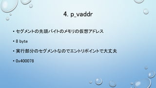 4. p_vaddr
• セグメントの先頭バイトのメモリの仮想アドレス
• 8 byte
• 実行部分のセグメントなのでエントリポイントで大丈夫
• 0x400078
 