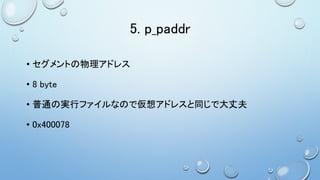 5. p_paddr
• セグメントの物理アドレス
• 8 byte
• 普通の実行ファイルなので仮想アドレスと同じで大丈夫
• 0x400078
 