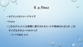 6. p_filesz
• セグメントのイメージサイズ
• 8 byte
• このセグメントには実際に実行されるコードが格納されるため, この
サイズはそのコードのサイズ
• コードは後述. 0x12
 