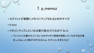 7. p_memsz
• セグメントが実際にメモリにマップされるときのサイズ
• 8 byte
• メモリにマップしたいのは実行部分だけなので 0x12
• ファイルには書かれていないものがメモリ領域を確保したいものがある場
合, p_filesz より値が大きくなる(.bss セクションを含むなど)
 